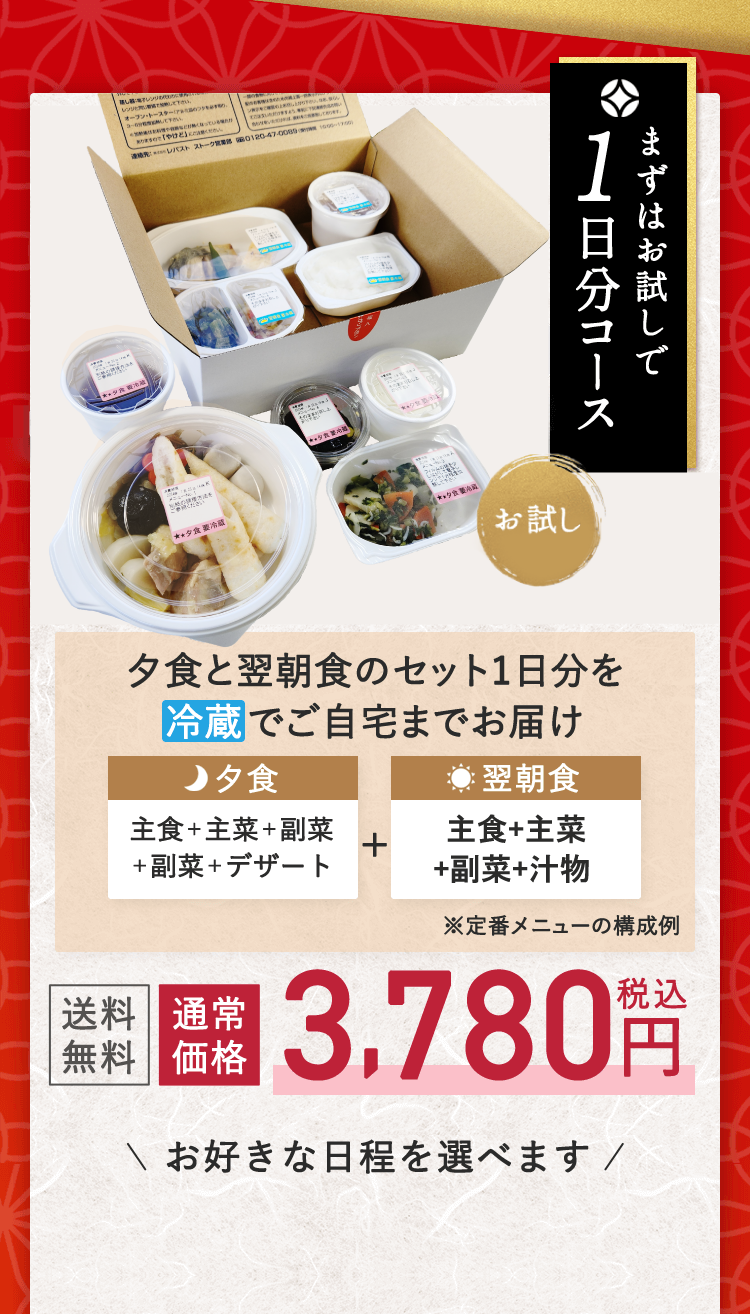 お試し まずはお試しで1日分コース 夕食と翌朝食のセット1日分を冷蔵でご自宅までお届け 夕食 主食＋主菜＋副菜＋副菜＋デザート + 翌朝食 主食＋汁物＋主菜＋副菜 ※定番メニューの構成例 送料無料 通常価格 3,780円税込 お好きな日程を選べます