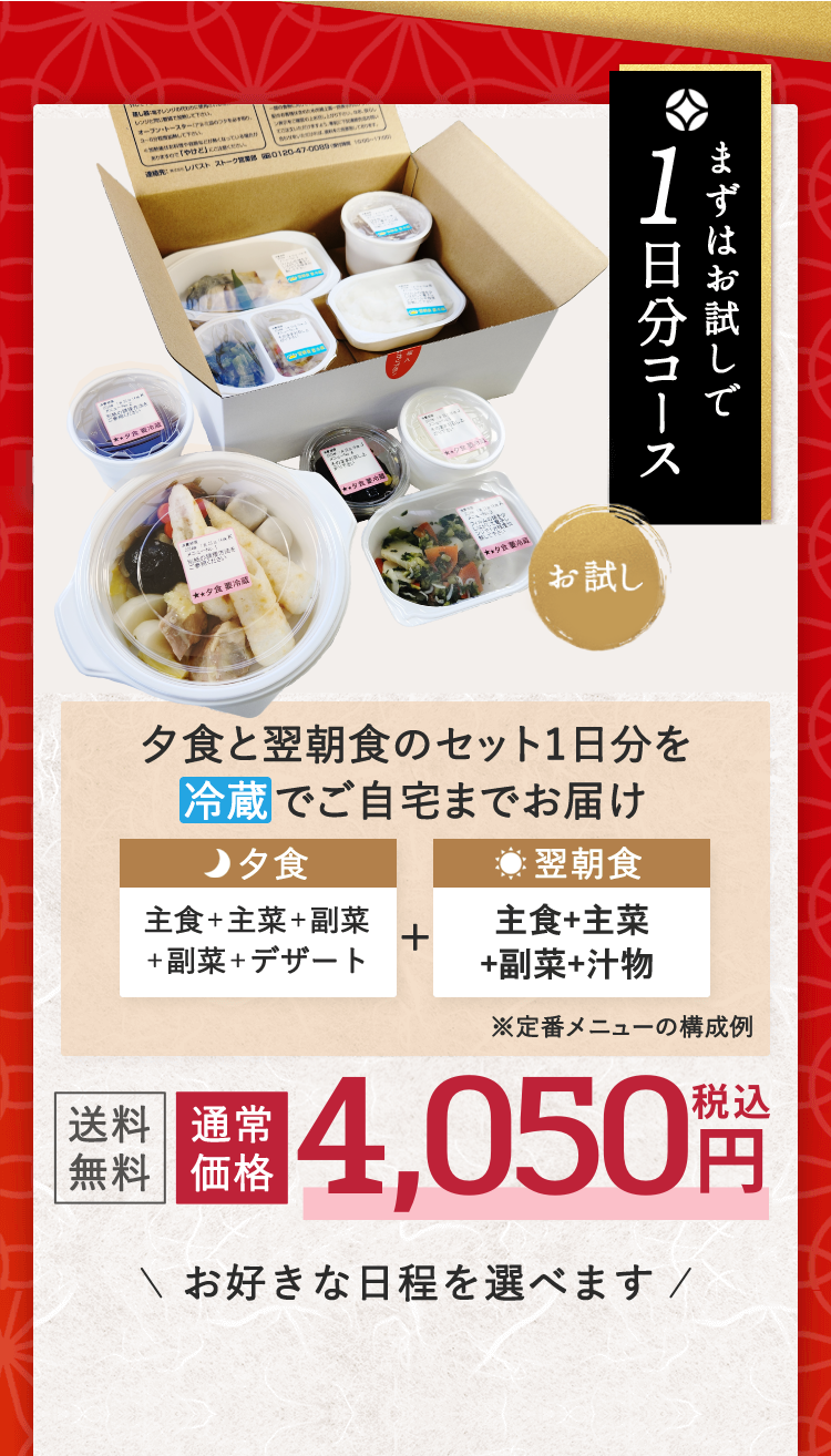 お試し まずはお試しで1日分コース 夕食と翌朝食のセット1日分を冷蔵でご自宅までお届け 夕食 主食＋主菜＋副菜＋副菜＋デザート + 翌朝食 主食＋汁物＋主菜＋副菜 ※定番メニューの構成例 送料無料 通常価格 4,050円税込 お好きな日程を選べます