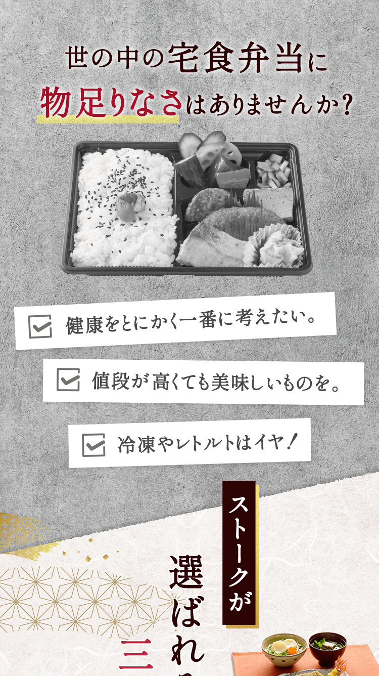 世の中の宅食弁当に物足りなさはありませんか？ 健康をとにかく一番に考えたい。値段が高くても美味しいものを。冷凍やレトルトはイヤ！ストークが選ばれる三つの理由