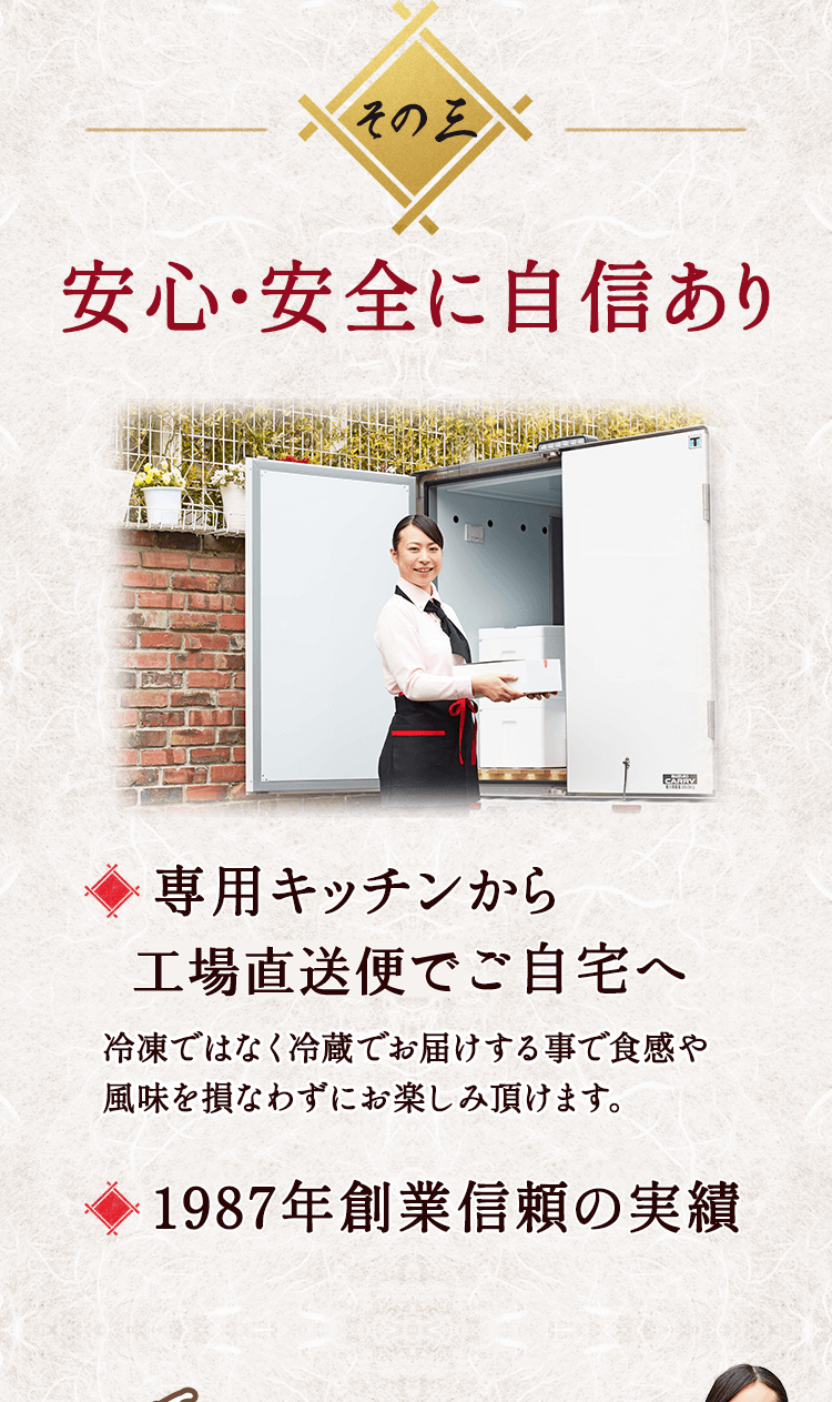 その三 安心・安全に自信あり 専用キッチンから工場直送便でご自宅へ 冷凍ではなく冷蔵でお届けする事で食感や風味を損なわずにお楽しみ頂けます。 1987年創業信頼の実績