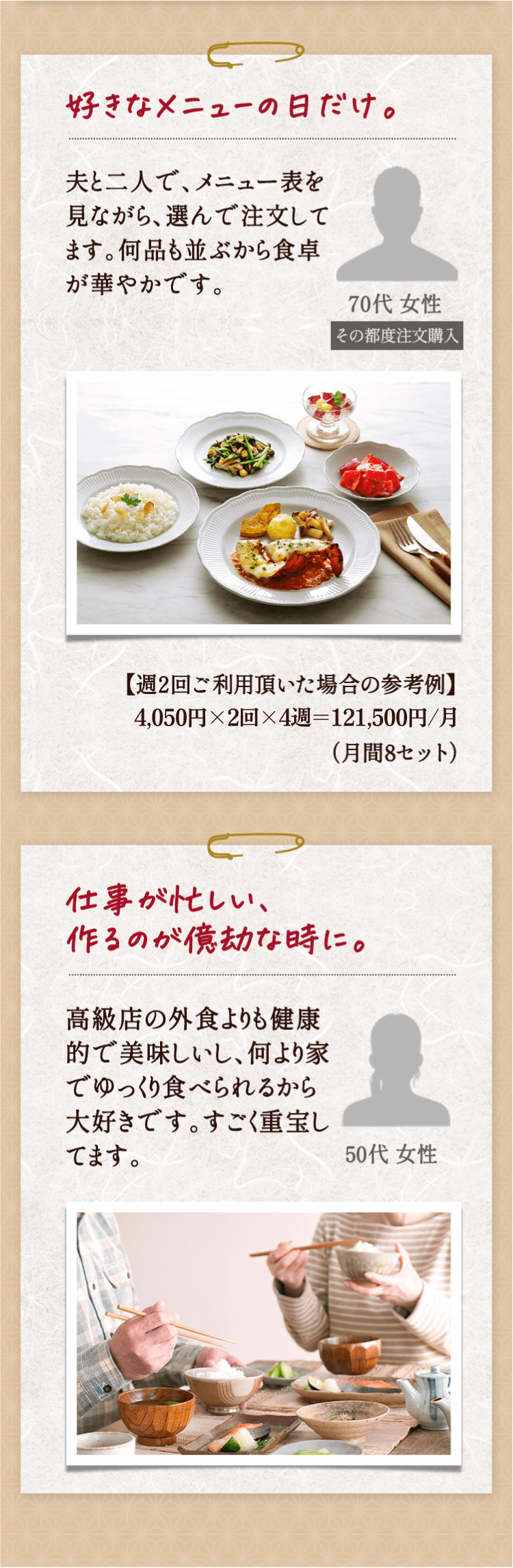 好きなメニューの日だけ。夫と二人で、メニュー表を見ながら、選んで注文してます。何品も並ぶから食卓が華やかです。70代 女性 その都度注文購入【週2回ご利用頂いた場合の参考例】4,050円×２回×４週=32,400円/月（月間8セット）仕事が忙しい、作るのが億劫な時に。高級店の外食よりも健康的で美味しいし、何より家でゆっくり食べられるから大好きです。すごく重宝してます。50代 女性 