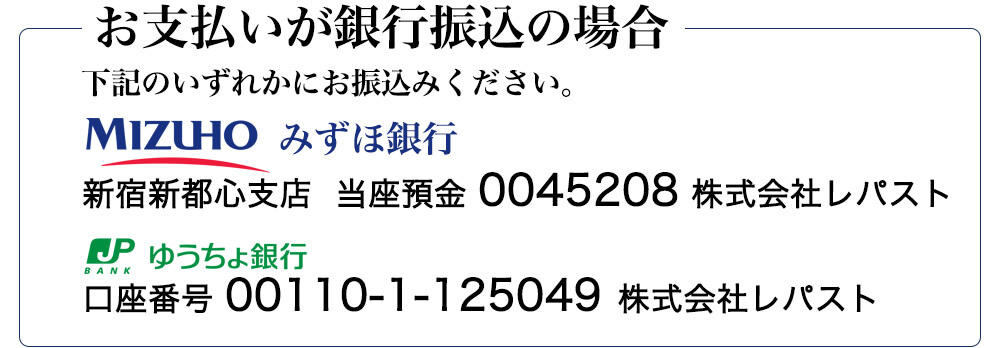 お支払い方法が銀行振込の場合　下記のいずれかにお振込みください。　みずほ銀行　新宿新都心支店　当座預金　0045208　株式会社レパスト　ゆうちょ銀行　口座番号　00110-1-125049　株式会社レパスト