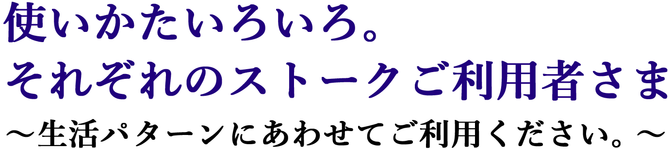 使いかたいろいろ。それぞれのストークご利用者さま～生活パターンに合わせてご利用ください～