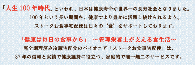 「人生100年時代」といわれ、日本は健康寿命が世界一の長寿社会となりました。100年という長い期間を、健康でより豊かに活躍し続けられるよう、ストークお食事宅配便は日々の‘食’をサポートしております。 「健康は毎日の食事から」　～管理栄養士が支える食生活～　完全調理済み冷蔵宅配食のパイオニア「ストークお食事宅配便」は、37年の信頼と実績で健康維持に役立つ、家庭的で唯一無二のサービスです。